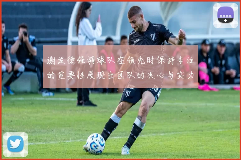 谢泼德强调球队在领先时保持专注的重要性展现出团队的决心与实力
