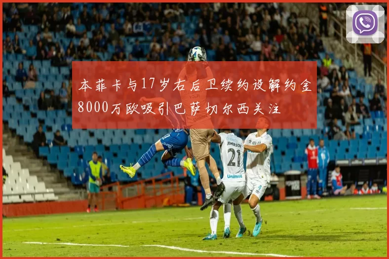 本菲卡与17岁右后卫续约设解约金8000万欧吸引巴萨切尔西关注