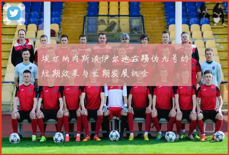 埃尔纳内斯谈伊尔迪兹踢伪九号的短期效果与长期发展机会