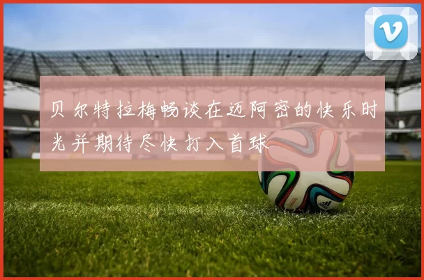贝尔特拉梅畅谈在迈阿密的快乐时光并期待尽快打入首球