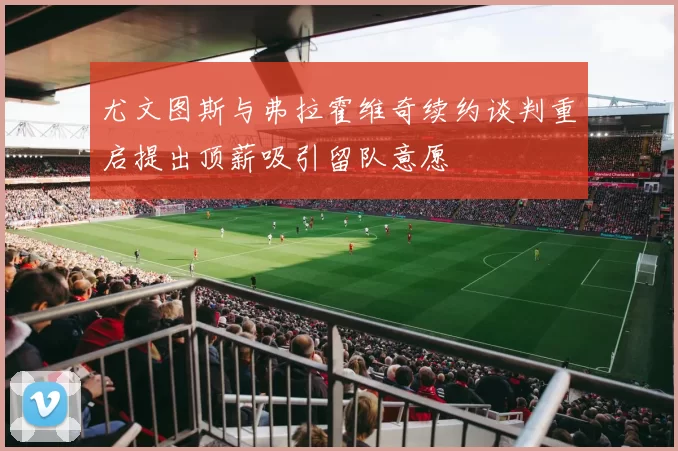 尤文图斯与弗拉霍维奇续约谈判重启提出顶薪吸引留队意愿