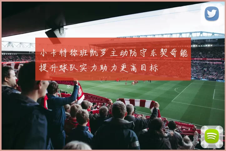 小卡特称班凯罗主动防守东契奇能提升球队实力助力更高目标