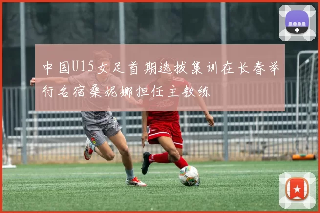 中国U15女足首期选拔集训在长春举行名宿桑妮娜担任主教练