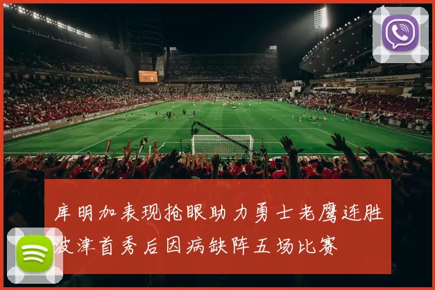 库明加表现抢眼助力勇士老鹰连胜波津首秀后因病缺阵五场比赛