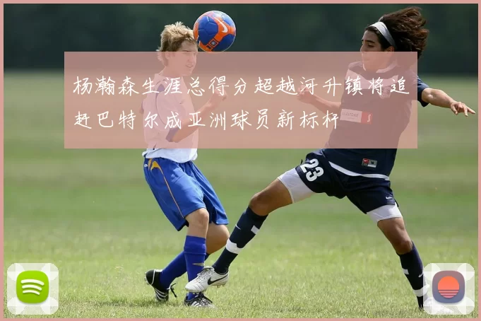 杨瀚森生涯总得分超越河升镇将追赶巴特尔成亚洲球员新标杆