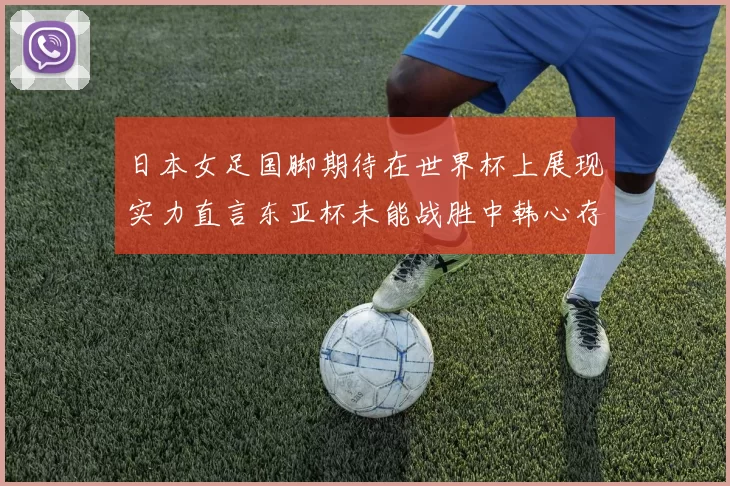 日本女足国脚期待在世界杯上展现实力直言东亚杯未能战胜中韩心存不甘