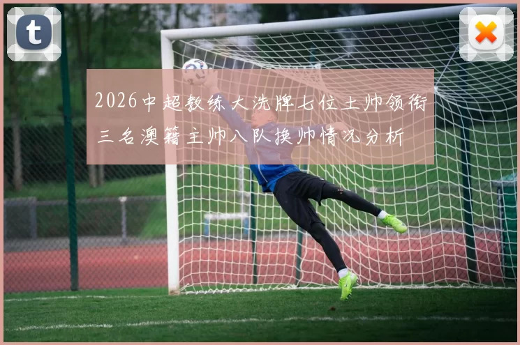2026中超教练大洗牌七位土帅领衔三名澳籍主帅八队换帅情况分析