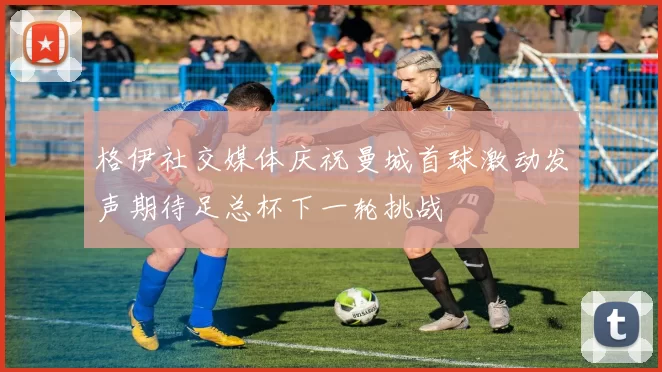 格伊社交媒体庆祝曼城首球激动发声期待足总杯下一轮挑战