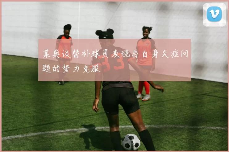 莱奥谈替补球员表现与自身炎症问题的努力克服
