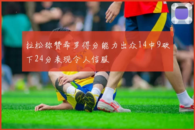 拉松称赞希罗得分能力出众14中9砍下24分表现令人信服