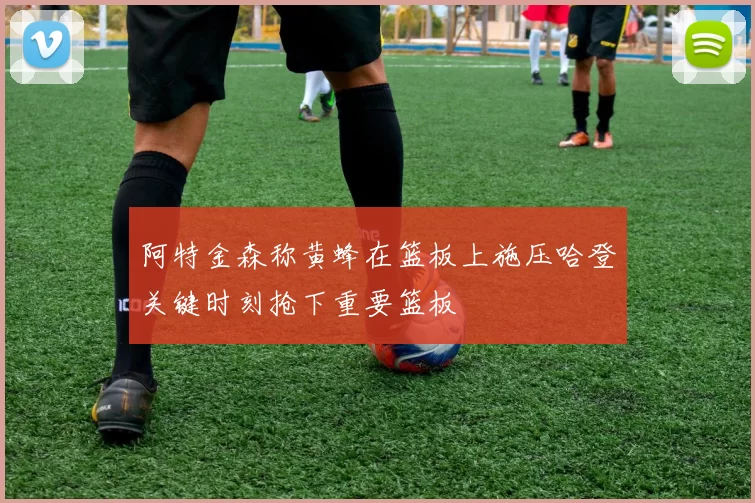 阿特金森称黄蜂在篮板上施压哈登关键时刻抢下重要篮板