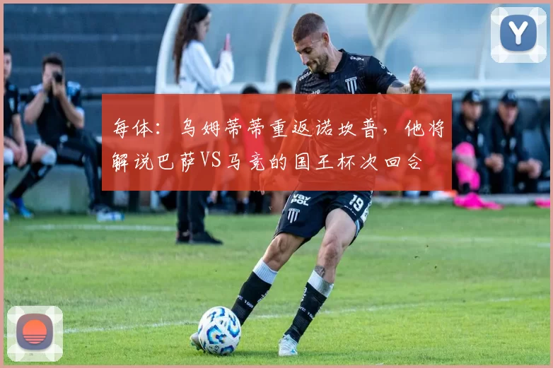 每体：乌姆蒂蒂重返诺坎普，他将解说巴萨VS马竞的国王杯次回合